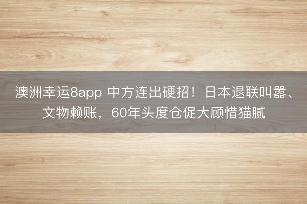 澳洲幸运8app 中方连出硬招！日本退联叫嚣、文物赖账，60年头度仓促大顾惜猫腻