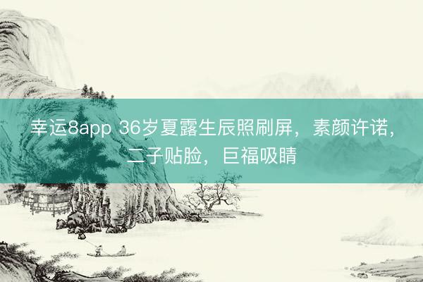 幸运8app 36岁夏露生辰照刷屏，素颜许诺，二子贴脸，巨福吸睛