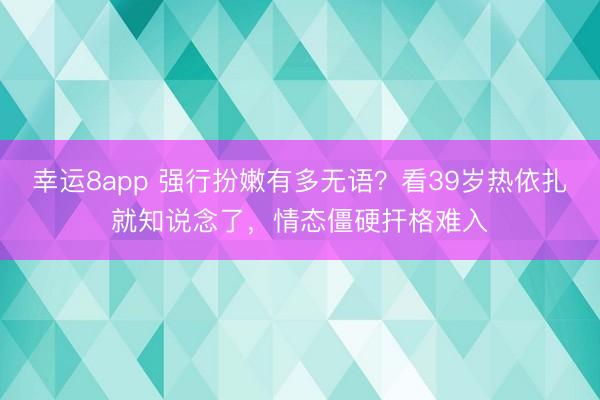 幸运8app 强行扮嫩有多无语？看39岁热依扎就知说念了，情态僵硬扞格难入