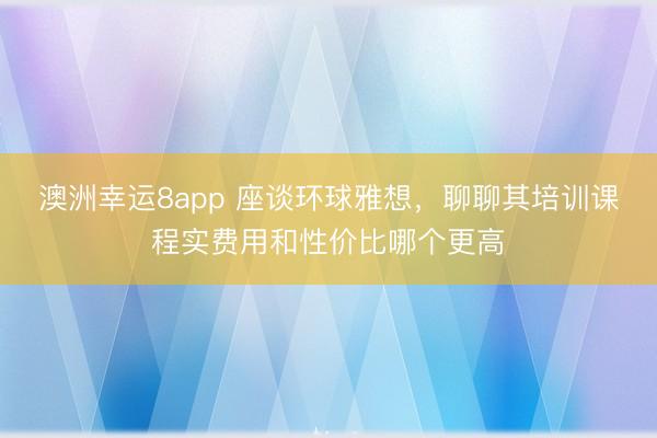 澳洲幸运8app 座谈环球雅想，聊聊其培训课程实费用和性价比哪个更高