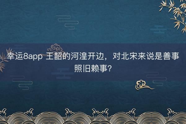 幸运8app 王韶的河湟开边,对北宋来说是善事照旧赖事?