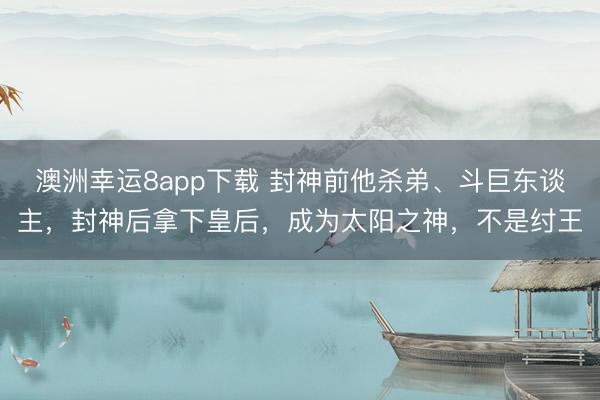 澳洲幸运8app下载 封神前他杀弟、斗巨东谈主，封神后拿下皇后，成为太阳之神，不是纣王