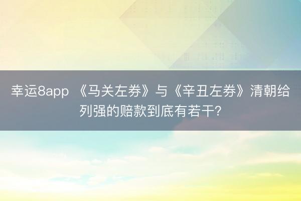 幸运8app 《马关左券》与《辛丑左券》清朝给列强的赔款到底有若干?
