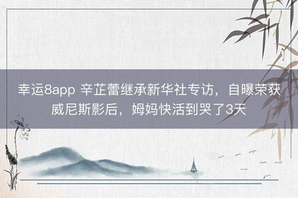 幸运8app 辛芷蕾继承新华社专访，自曝荣获威尼斯影后，姆妈快活到哭了3天