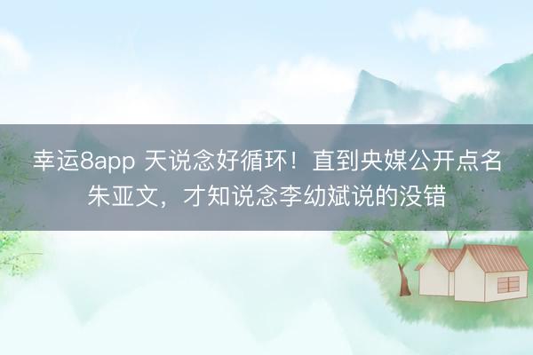幸运8app 天说念好循环！直到央媒公开点名朱亚文，才知说念李幼斌说的没错