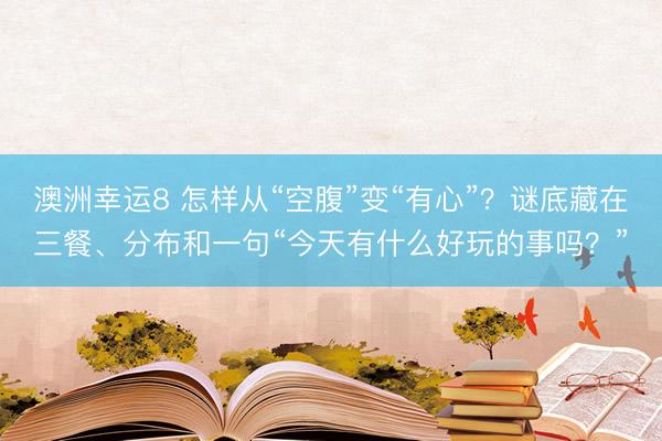 澳洲幸运8 怎样从“空腹”变“有心”?谜底藏在三餐、分布和一句“今天有什么好玩的事吗?”