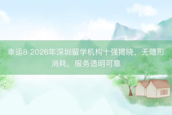 幸运8 2026年深圳留学机构十强揭晓,无隐形消耗,服务透明可靠