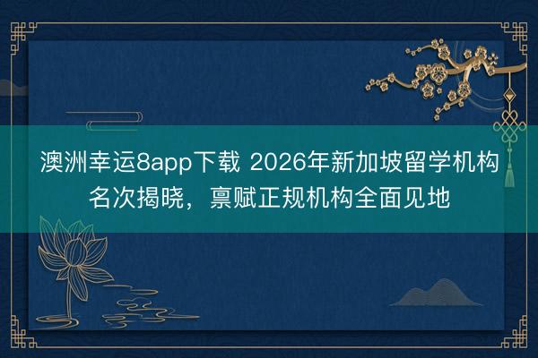 澳洲幸运8app下载 2026年新加坡留学机构名次揭晓,禀赋正规机构全面见地