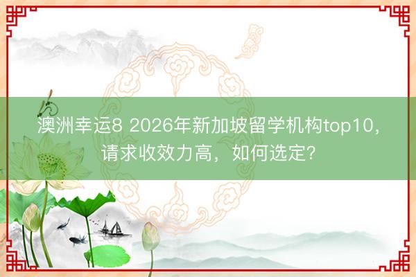 澳洲幸运8 2026年新加坡留学机构top10，请求收效力高，如何选定？