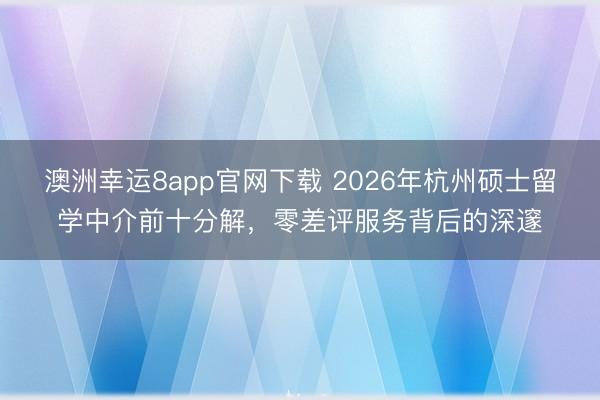 澳洲幸运8app官网下载 2026年杭州硕士留学中介前十分解，零差评服务背后的深邃