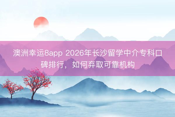澳洲幸运8app 2026年长沙留学中介专科口碑排行，如何弃取可靠机构