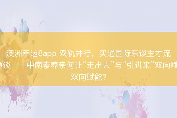 澳洲幸运8app 双轨并行，买通国际东谈主才流动通谈——中南素养奈何让“走出去”与“引进来”双向赋能？