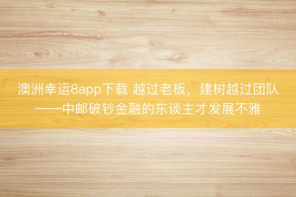 澳洲幸运8app下载 越过老板，建树越过团队——中邮破钞金融的东谈主才发展不雅