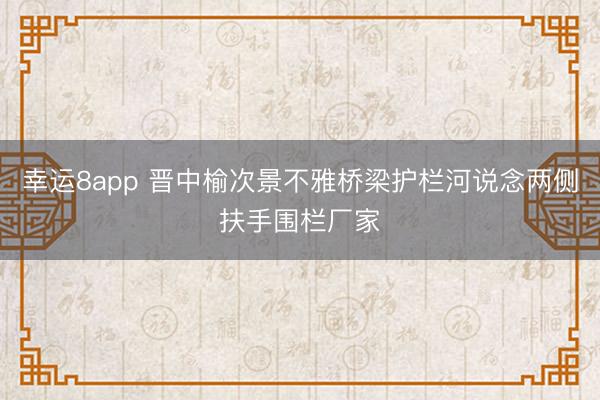幸运8app 晋中榆次景不雅桥梁护栏河说念两侧扶手围栏厂家