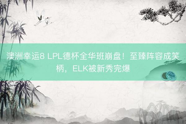 澳洲幸运8 LPL德杯全华班崩盘！至臻阵容成笑柄，ELK被新秀完爆