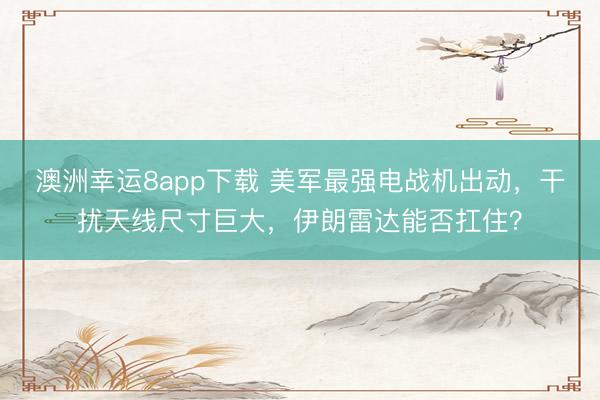 澳洲幸运8app下载 美军最强电战机出动，干扰天线尺寸巨大，伊朗雷达能否扛住？