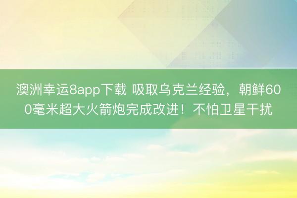 澳洲幸运8app下载 吸取乌克兰经验，朝鲜600毫米超大火箭炮完成改进！不怕卫星干扰