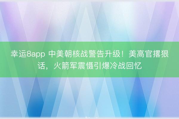 幸运8app 中美朝核战警告升级!美高官撂狠话,火箭军震慑引爆冷战回忆