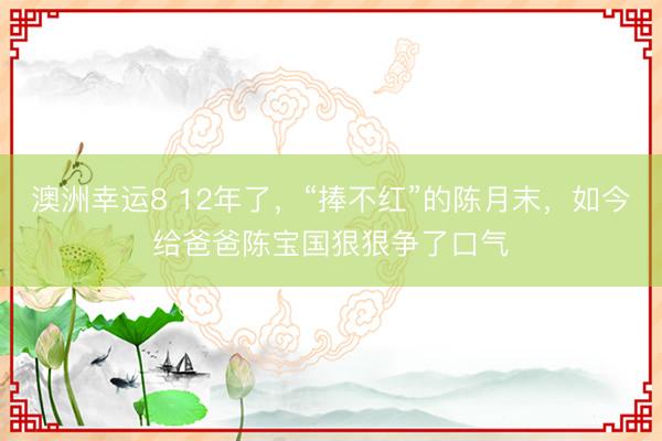 澳洲幸运8 12年了，“捧不红”的陈月末，如今给爸爸陈宝国狠狠争了口气
