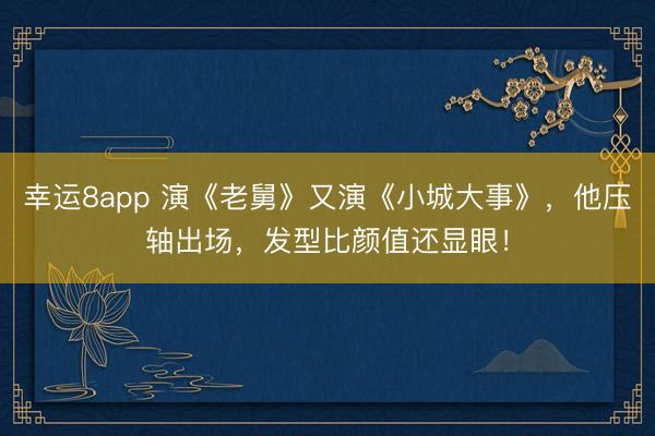 幸运8app 演《老舅》又演《小城大事》，他压轴出场，发型比颜值还显眼！