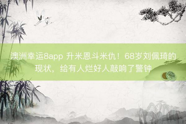 澳洲幸运8app 升米恩斗米仇！68岁刘佩琦的现状，给有人烂好人敲响了警钟