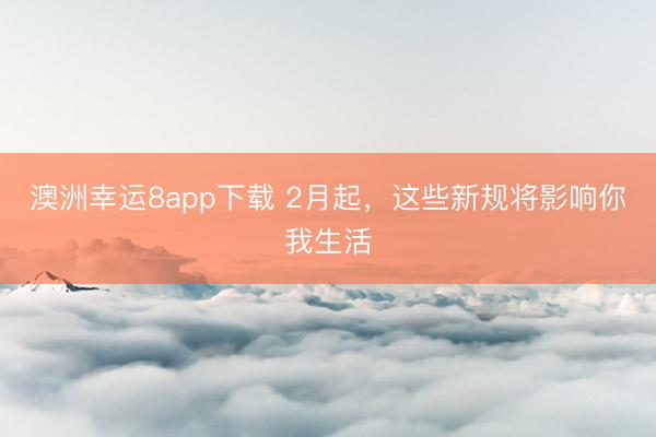 澳洲幸运8app下载 2月起,这些新规将影响你我生活