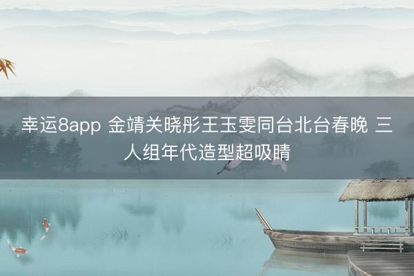 幸运8app 金靖关晓彤王玉雯同台北台春晚 三人组年代造型超吸睛