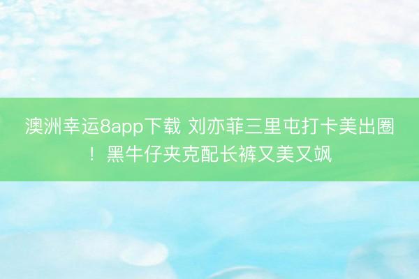 澳洲幸运8app下载 刘亦菲三里屯打卡美出圈！黑牛仔夹克配长裤又美又飒