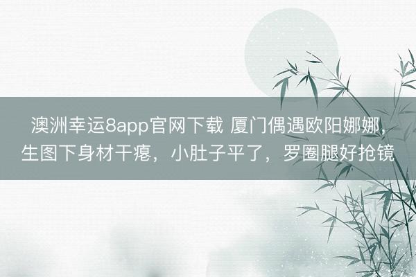澳洲幸运8app官网下载 厦门偶遇欧阳娜娜，生图下身材干瘪，小肚子平了，罗圈腿好抢镜
