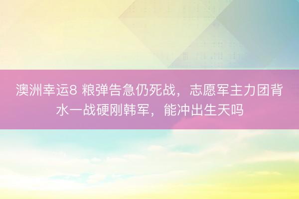 澳洲幸运8 粮弹告急仍死战，志愿军主力团背水一战硬刚韩军，能冲出生天吗