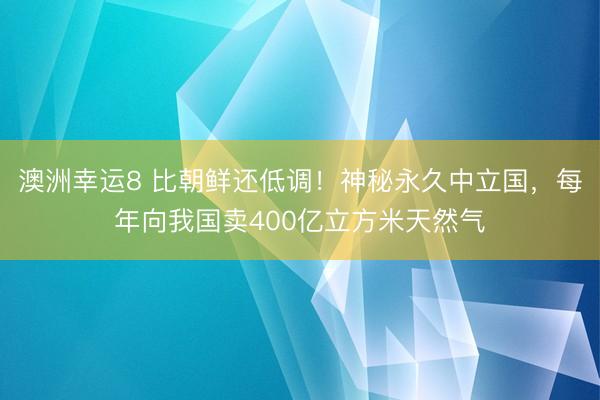 澳洲幸运8 比朝鲜还低调!神秘永久中立国,每年向我国卖400亿立方米天然气