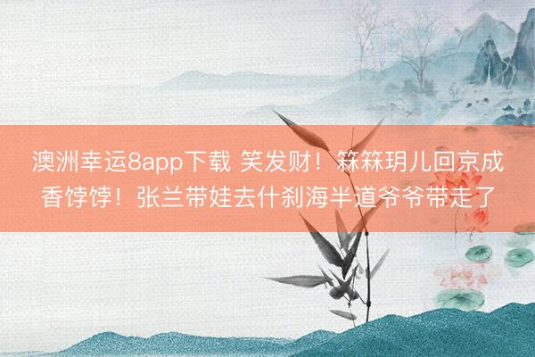 澳洲幸运8app下载 笑发财！箖箖玥儿回京成香饽饽！张兰带娃去什刹海半道爷爷带走了