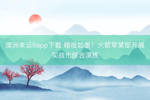 澳洲幸运8app下载 暗夜如墨！火箭军某部开展实战化综合演练