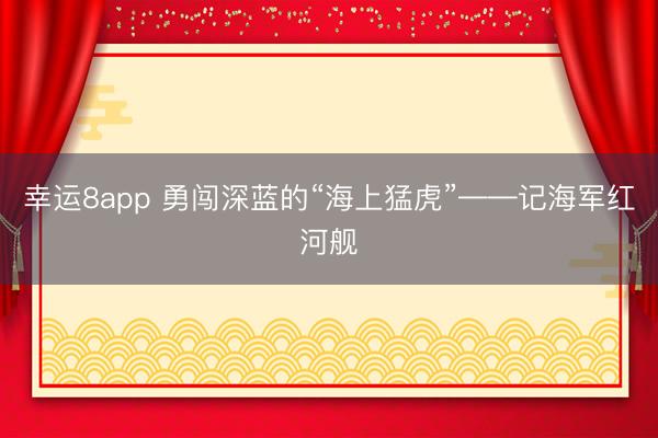 幸运8app 勇闯深蓝的“海上猛虎”——记海军红河舰