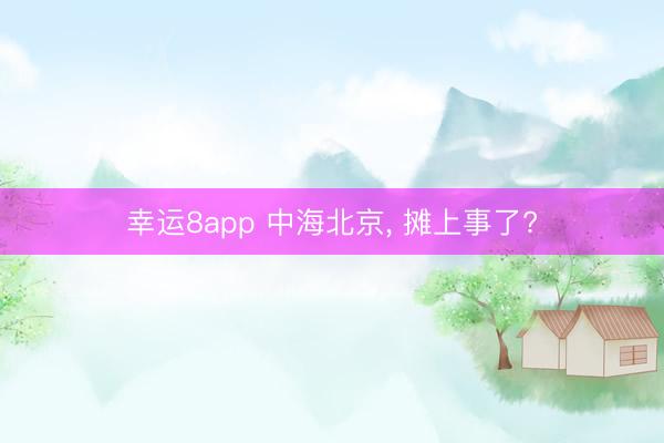 幸运8app 中海北京， 摊上事了?