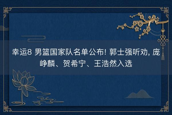 幸运8 男篮国家队名单公布! 郭士强听劝， 庞峥麟、贺希宁、王浩然入选