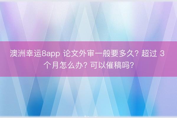 澳洲幸运8app 论文外审一般要多久? 超过 3 个月怎么办? 可以催稿吗?