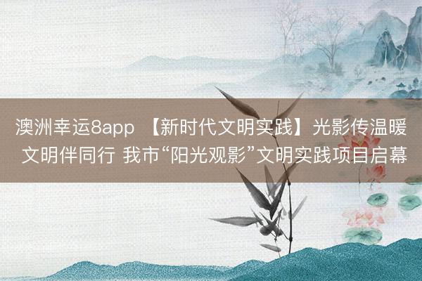 澳洲幸运8app 【新时代文明实践】光影传温暖 文明伴同行 我市“阳光观影”文明实践项目启幕