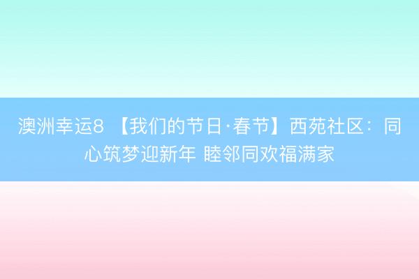 澳洲幸运8 【我们的节日·春节】西苑社区：同心筑梦迎新年 睦邻同欢福满家