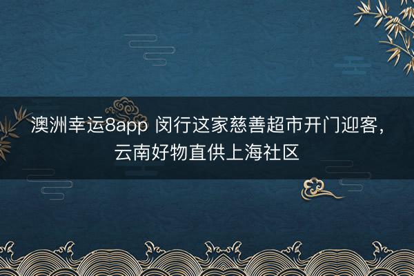 澳洲幸运8app 闵行这家慈善超市开门迎客,云南好物直供上海社区