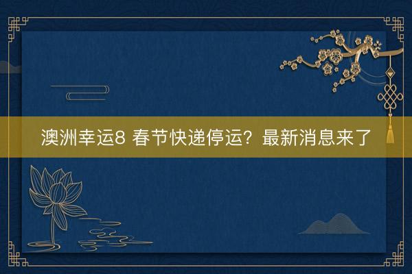 澳洲幸运8 春节快递停运？最新消息来了