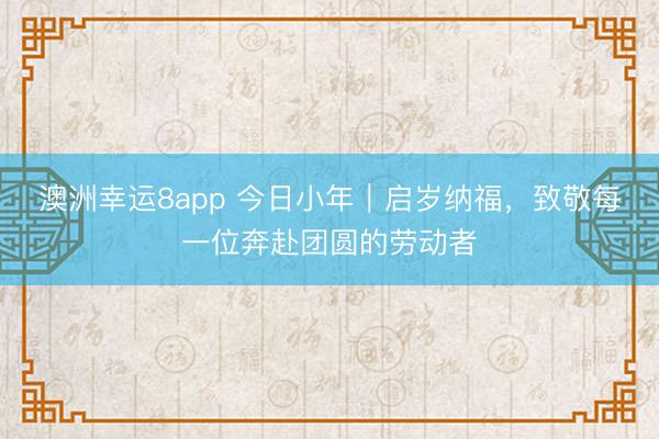 澳洲幸运8app 今日小年｜启岁纳福，致敬每一位奔赴团圆的劳动者