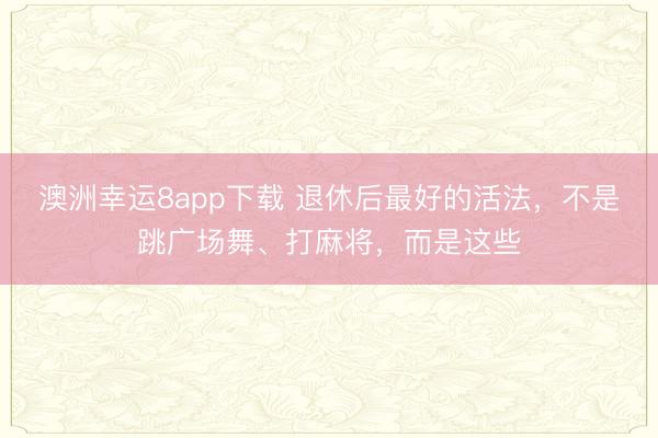 澳洲幸运8app下载 退休后最好的活法，不是跳广场舞、打麻将，而是这些