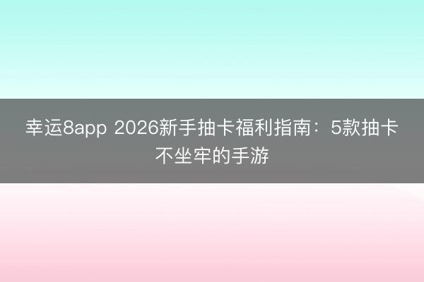 幸运8app 2026新手抽卡福利指南：5款抽卡不坐牢的手游