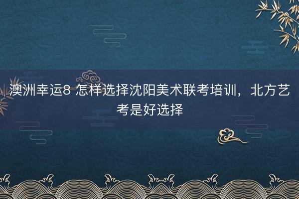 澳洲幸运8 怎样选择沈阳美术联考培训，北方艺考是好选择