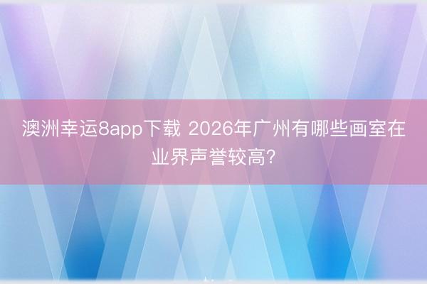澳洲幸运8app下载 2026年广州有哪些画室在业界声誉较高？