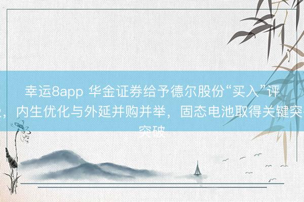幸运8app 华金证券给予德尔股份“买入”评级，内生优化与外延并购并举，固态电池取得关键突破