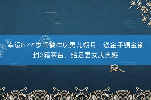 幸运8 44岁阎鹤祥庆男儿朔月,送金手镯金锁封3箱茅台,给足妻女庆典感