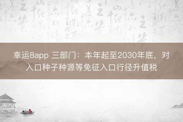幸运8app 三部门：本年起至2030年底，对入口种子种源等免征入口行径升值税