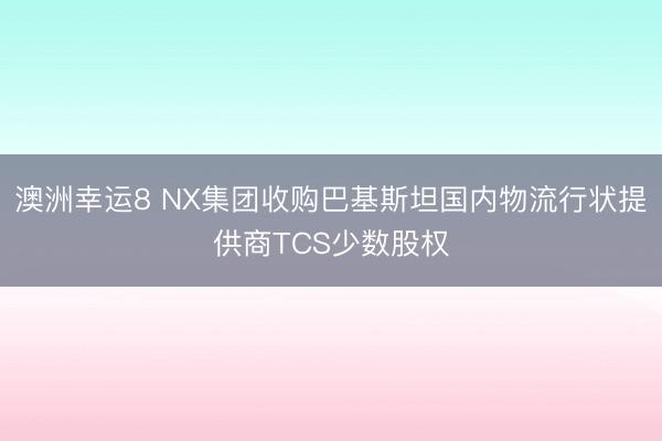 澳洲幸运8 NX集团收购巴基斯坦国内物流行状提供商TCS少数股权